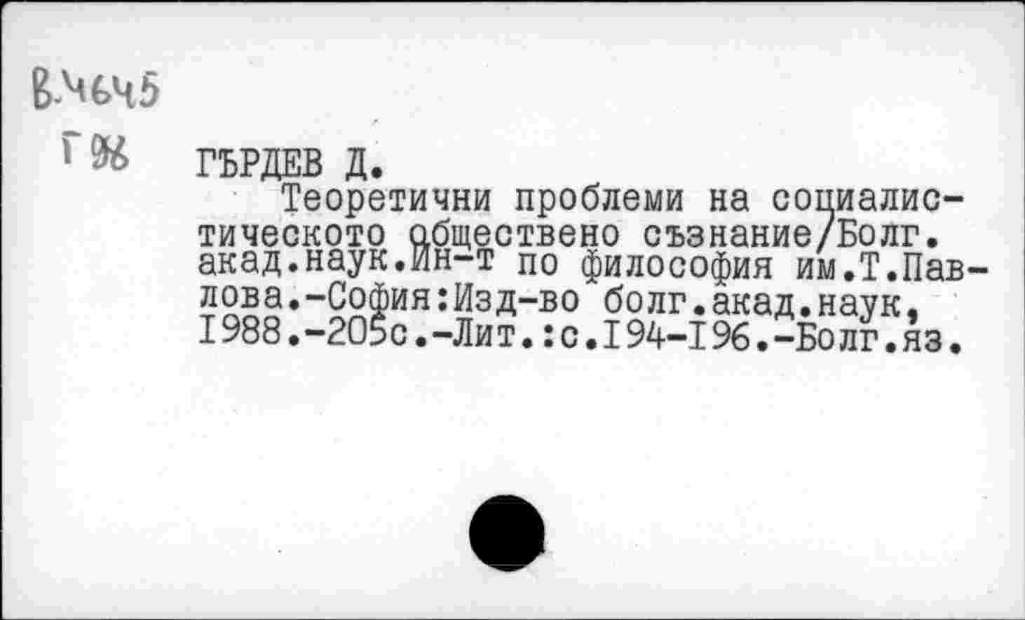 ﻿В-М€>ч5
Г94
ГЬРДЕВ Д.
Теоретични проблеми на социалис-тическото обществено съзнание/Болг. акад.наук.Ин-т по философия им.Т.Павлова. -София:Изд-во болг.акад.наук, 1988 • -205с • -Ли т.: с. 194-196 • -Бо лг. яз.